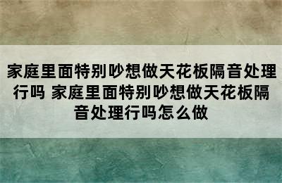 家庭里面特别吵想做天花板隔音处理行吗 家庭里面特别吵想做天花板隔音处理行吗怎么做